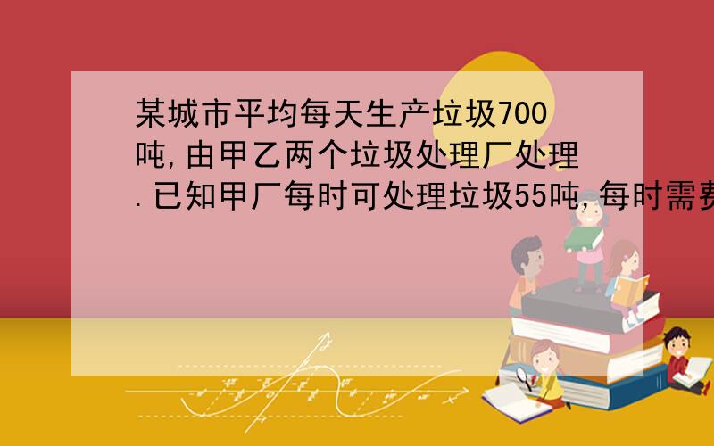 某城市平均每天生产垃圾700吨,由甲乙两个垃圾处理厂处理.已知甲厂每时可处理垃圾55吨,每时需费用550元；乙厂每时可处理垃圾45吨,每时需费用490元.（1）若甲厂每天处理垃圾x时,则乙厂每天