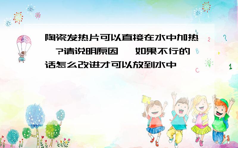 陶瓷发热片可以直接在水中加热麽?请说明原因 ,如果不行的话怎么改进才可以放到水中,,