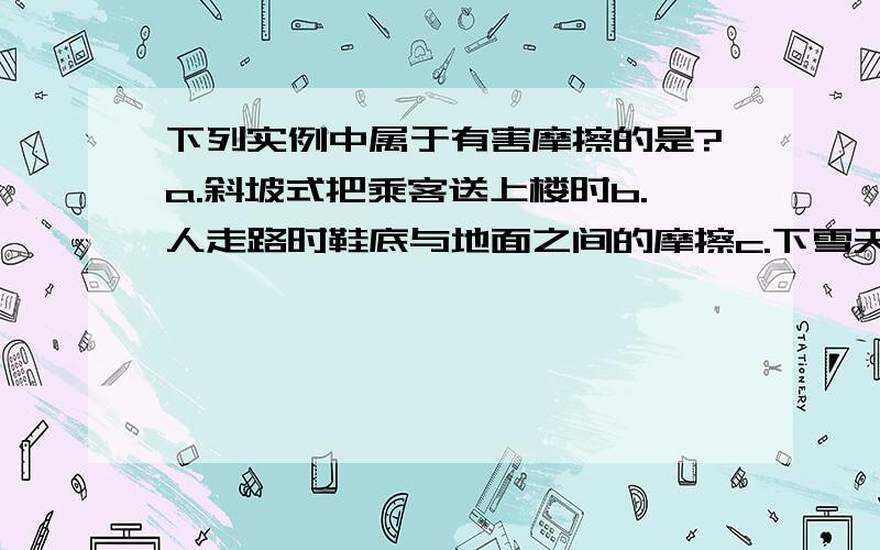 下列实例中属于有害摩擦的是?a.斜坡式把乘客送上楼时b.人走路时鞋底与地面之间的摩擦c.下雪天在马路上撒些灰渣d机器工作时轴承与轴瓦之间的摩擦