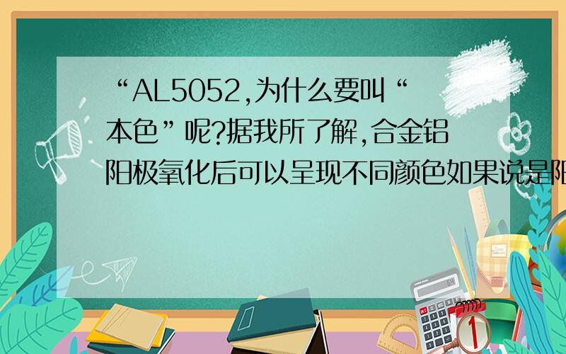 “AL5052,为什么要叫“本色”呢?据我所了解,合金铝阳极氧化后可以呈现不同颜色如果说是阳极氧化后呈现氧化铝的颜色应该是白色对吧?但是工厂的图纸上标识“AL5052,阳极本色”后来后的工