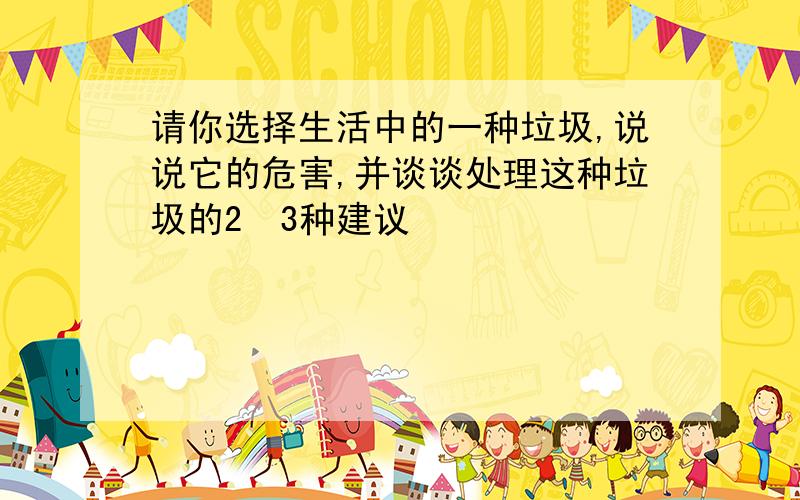 请你选择生活中的一种垃圾,说说它的危害,并谈谈处理这种垃圾的2〜3种建议