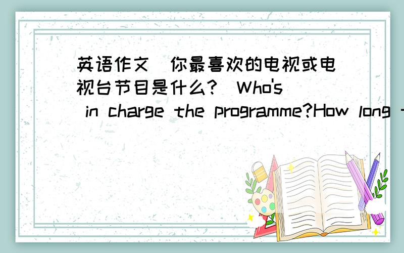 英语作文(你最喜欢的电视或电视台节目是什么?)Who's in charge the programme?How long the programme last?How often does the programme come out?