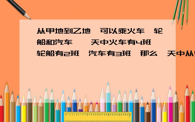 从甲地到乙地,可以乘火车、轮船和汽车,一天中火车有4班,轮船有2班,汽车有3班,那么一天中从甲地到乙地共有多少种不同的走法?我自己会做了，大家可以不回答。