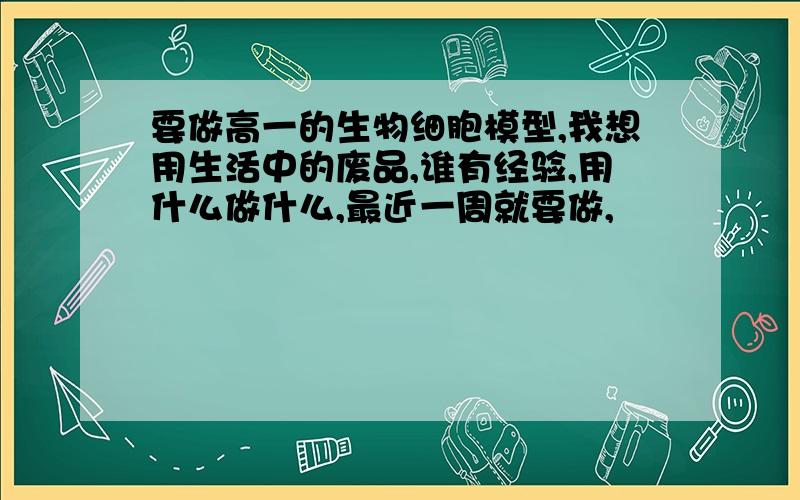 要做高一的生物细胞模型,我想用生活中的废品,谁有经验,用什么做什么,最近一周就要做,