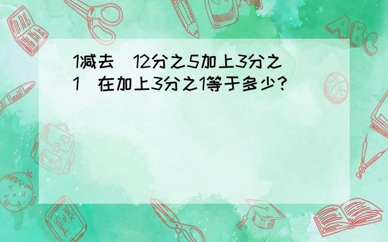 1减去(12分之5加上3分之1)在加上3分之1等于多少?