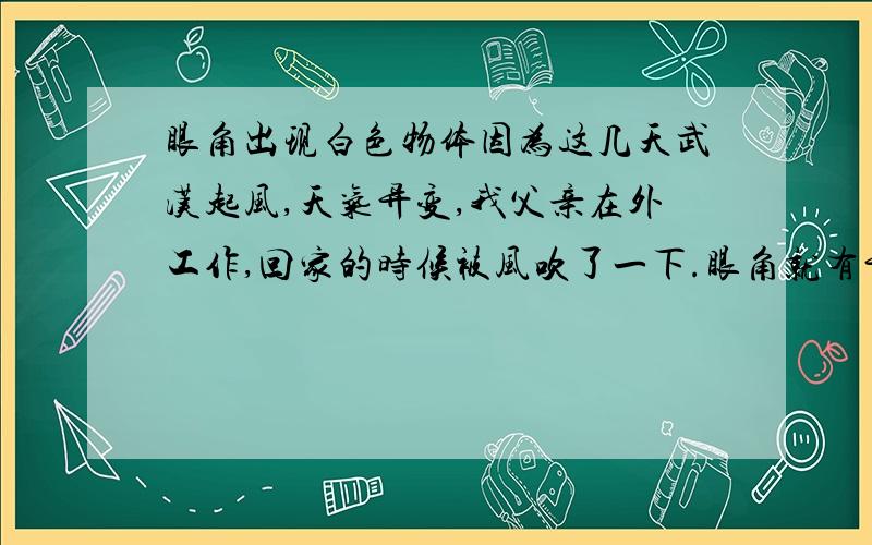 眼角出现白色物体因为这几天武汉起风,天气异变,我父亲在外工作,回家的时候被风吹了一下.眼角就有异物,回家要我帮他吹下,我吹不掉,以为是因为我吹不到,然后等我母亲回来帮他弄的时候