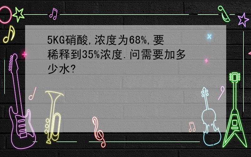 5KG硝酸,浓度为68%,要稀释到35%浓度.问需要加多少水?