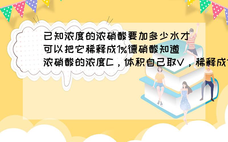 已知浓度的浓硝酸要加多少水才可以把它稀释成1%德硝酸知道浓硝酸的浓度C，体积自己取V，稀释成1%的硝酸应该加入多少水