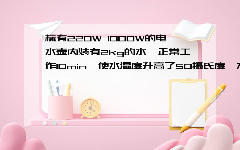 标有220W 1000W的电水壶内装有2kg的水,正常工作10min,使水温度升高了50摄氏度,水吸收热量是（）J,此过程中电水壶能量转化效率是（）希望能有思路过程