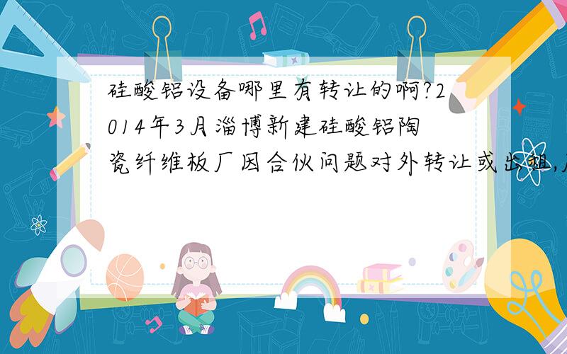 硅酸铝设备哪里有转让的啊?2014年3月淄博新建硅酸铝陶瓷纤维板厂因合伙问题对外转让或出租,厂房5亩地,有车间,仓库,办公室,可生产各种耐高温硅酸铝陶瓷挡火板·耐火板·耐火毡·磨光板·