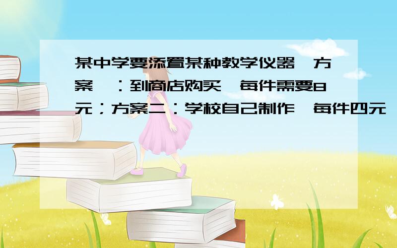 某中学要添置某种教学仪器,方案一：到商店购买,每件需要8元；方案二：学校自己制作,每件四元,另外需要制作工具的租用费用120元,设需要仪器x件.（1）方案1的总费用为___元和方案二的总用