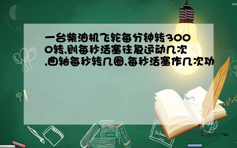 一台柴油机飞轮每分钟转3000转,则每秒活塞往复运动几次,曲轴每秒转几圈,每秒活塞作几次功