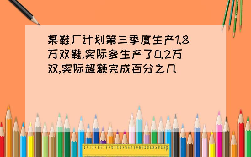 某鞋厂计划第三季度生产1.8万双鞋,实际多生产了0.2万双,实际超额完成百分之几