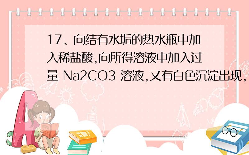 17、向结有水垢的热水瓶中加入稀盐酸,向所得溶液中加入过量 Na2CO3 溶液,又有白色沉淀出现,17、向结有水垢的热水瓶中加入稀盐酸,水垢溶解脱落；向所得溶液中加入过量 Na2CO3 溶液,又有白色