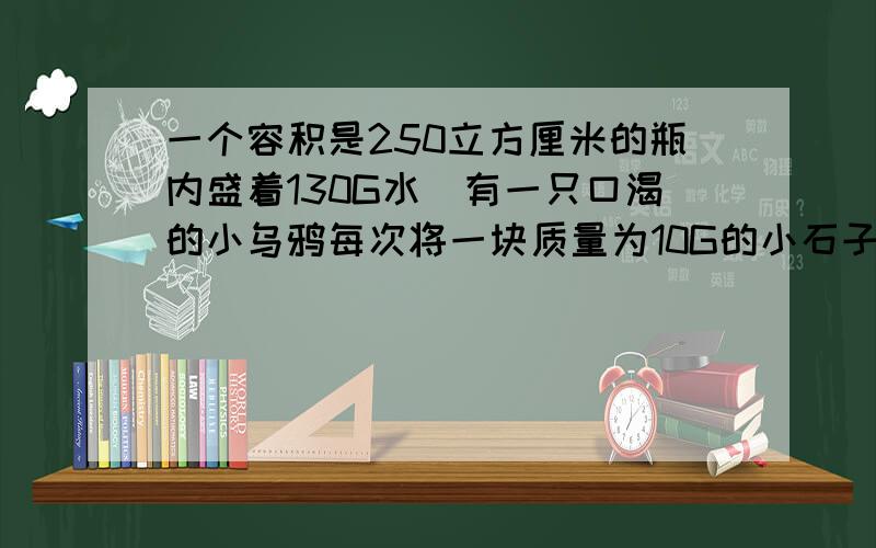 一个容积是250立方厘米的瓶内盛着130G水`有一只口渴的小乌鸦每次将一块质量为10G的小石子投入瓶中`问它需要多少块这样的小石子`才能使水面升到瓶口?(P石=2.5X10的3次方KG/立方米)