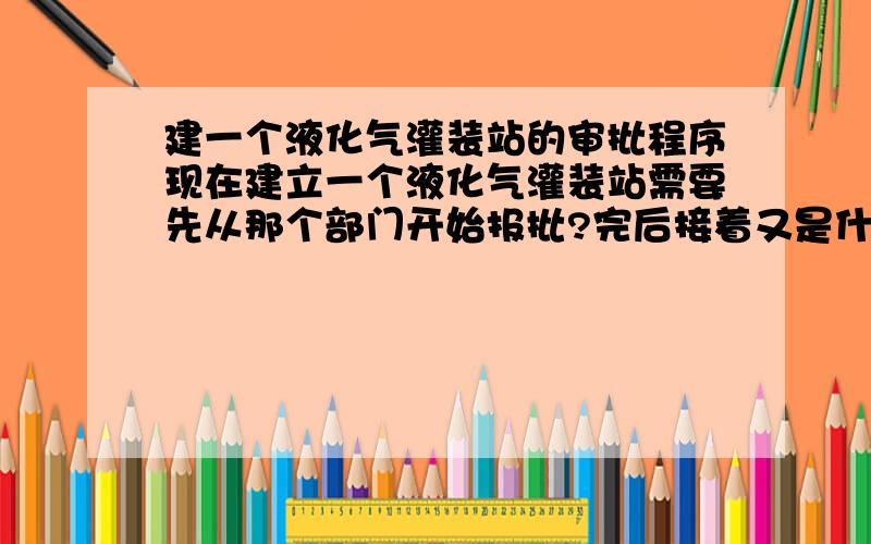 建一个液化气灌装站的审批程序现在建立一个液化气灌装站需要先从那个部门开始报批?完后接着又是什么部门?请按顺序一个一个告知.先谢过.剩余30全部给了.