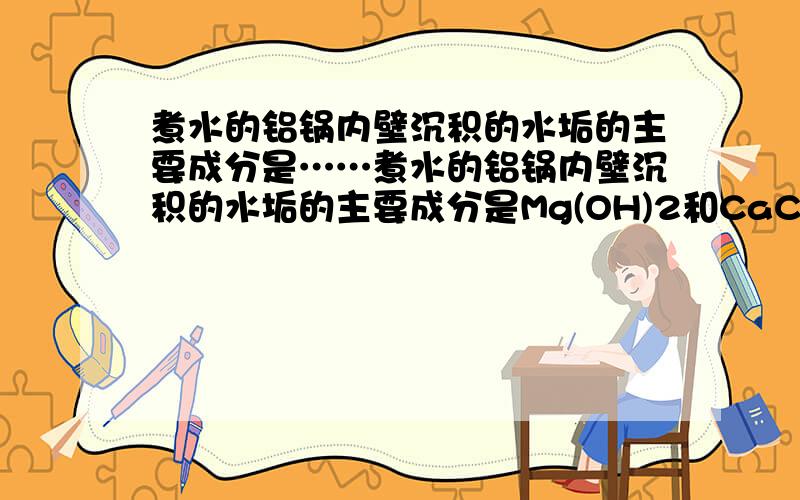 煮水的铝锅内壁沉积的水垢的主要成分是……煮水的铝锅内壁沉积的水垢的主要成分是Mg(OH)2和CaCO3,除去水垢时可先向铝锅中加适量（ ） ,反应方程为（ ）（ ）再用（ ）冲洗.假如物质要适