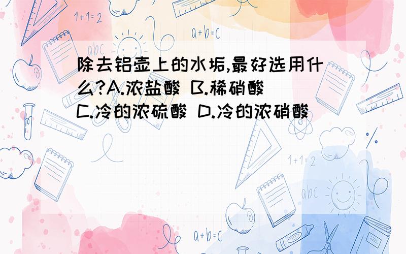 除去铝壶上的水垢,最好选用什么?A.浓盐酸 B.稀硝酸 C.冷的浓硫酸 D.冷的浓硝酸