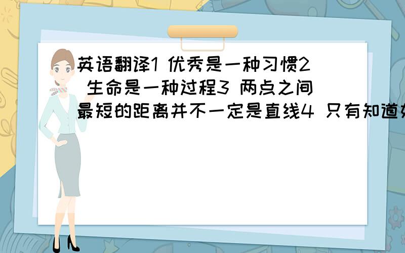 英语翻译1 优秀是一种习惯2 生命是一种过程3 两点之间最短的距离并不一定是直线4 只有知道如何停止的人才知道如何加快速度5 放弃是一种智慧,缺陷是一种恩惠 6 幸福或许不排名次,但成功