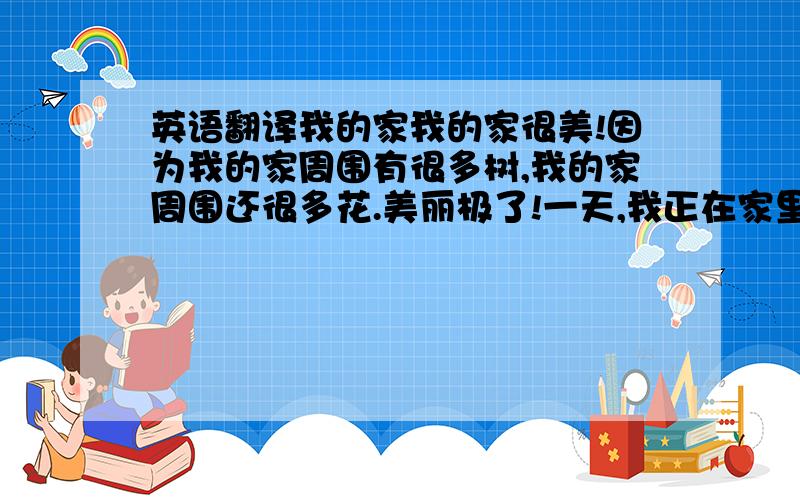 英语翻译我的家我的家很美!因为我的家周围有很多树,我的家周围还很多花.美丽极了!一天,我正在家里做作业.一个小偷突然闯进我家,抢劫了我家的值钱物品,我躲在房间里拨打了110.警察叔叔