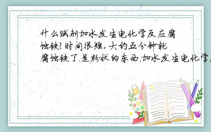 什么试剂加水发生电化学反应腐蚀铁?时间很短,大约五分钟就腐蚀铁了.是粉状的东西，加水发生电化学反应腐蚀铁。可见有气泡。最好告诉我化工商店能买到的粉状试剂的名称。我不懂分子