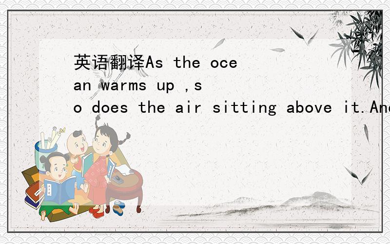 英语翻译As the ocean warms up ,so does the air sitting above it.And as the air gets warmer,it rises,carrying lots of water vapor along with it.As the warm air rises,cooler air rushes in to take its place.And this circular movement of air is calle