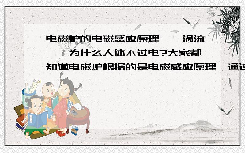 电磁炉的电磁感应原理——涡流——为什么人体不过电?大家都知道电磁炉根据的是电磁感应原理,通过控制线圈的磁通量,使得导体锅底部产生涡旋电场,正是这个涡流产生焦耳热加热物体的.