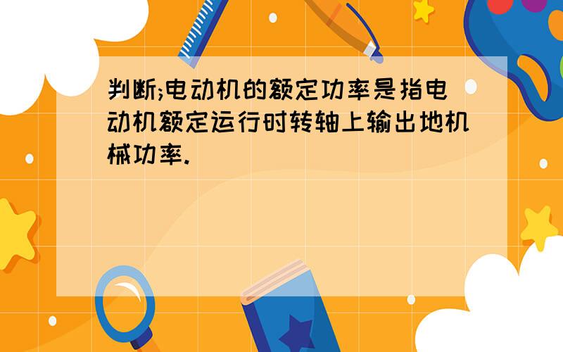 判断;电动机的额定功率是指电动机额定运行时转轴上输出地机械功率.（ )