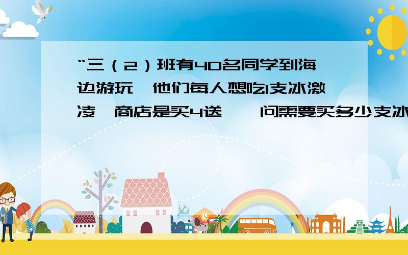 “三（2）班有40名同学到海边游玩,他们每人想吃1支冰激凌,商店是买4送一,问需要买多少支冰激凌?” 我知道答案是32支,可是怎么列式,怎样讲解给孩子听