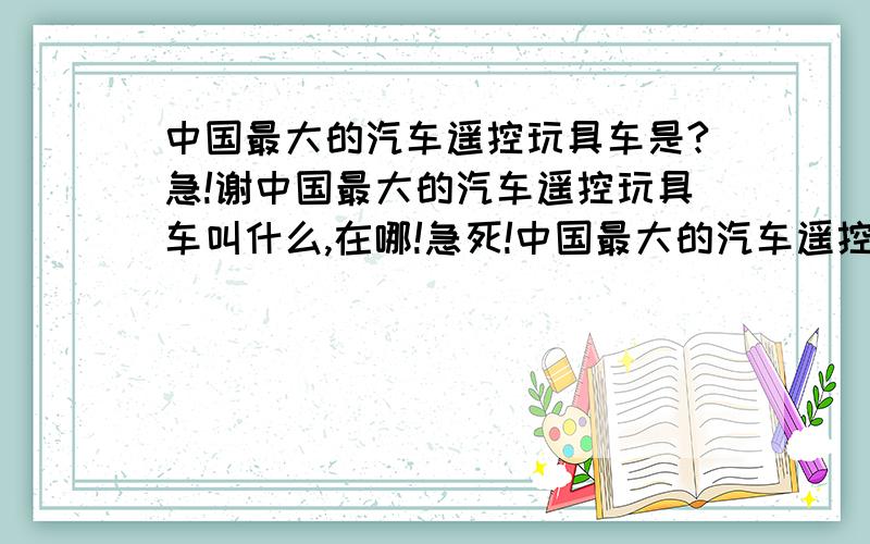 中国最大的汽车遥控玩具车是?急!谢中国最大的汽车遥控玩具车叫什么,在哪!急死!中国最大的汽车遥控玩具车叫什么,在哪!急死! 小汽车大汽车都算 在一个是厂家分布在什么地方列举几个厂家