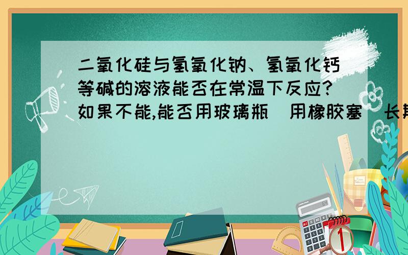 二氧化硅与氢氧化钠、氢氧化钙等碱的溶液能否在常温下反应?如果不能,能否用玻璃瓶（用橡胶塞）长期储存浓氢氧化钠溶液?