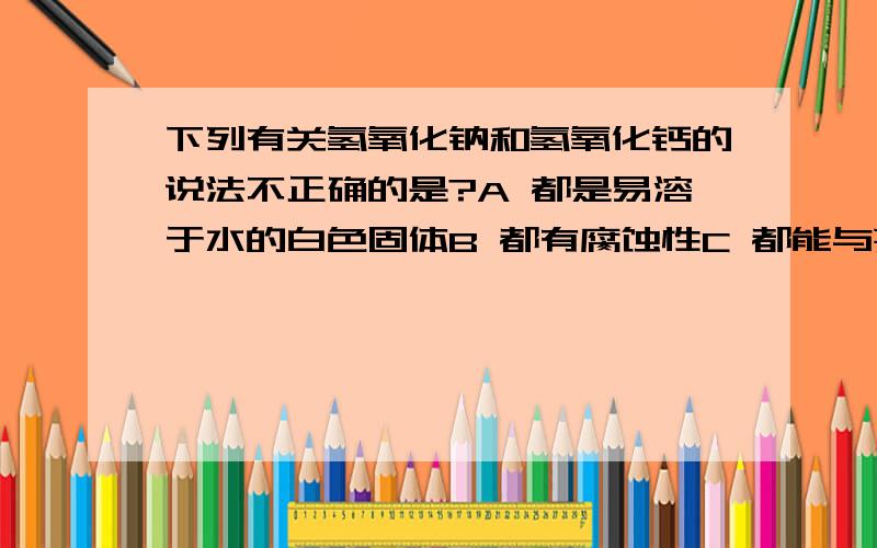 下列有关氢氧化钠和氢氧化钙的说法不正确的是?A 都是易溶于水的白色固体B 都有腐蚀性C 都能与某些非金属氧化物反应D 都能与酸碱指示剂作用