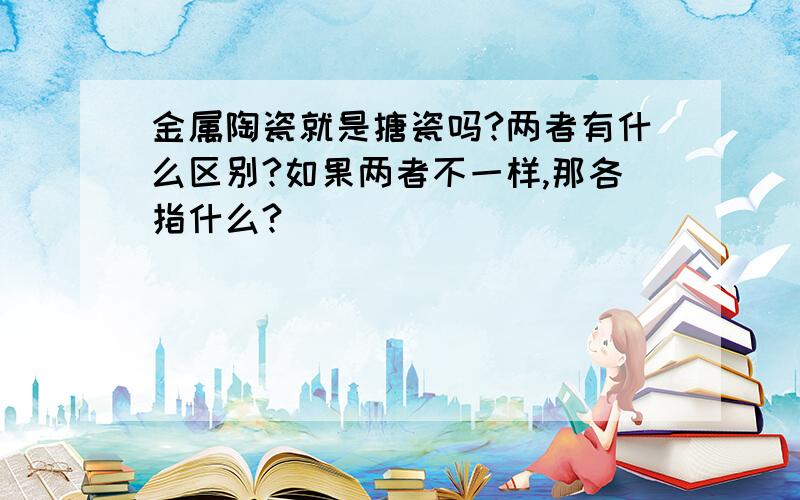 金属陶瓷就是搪瓷吗?两者有什么区别?如果两者不一样,那各指什么?