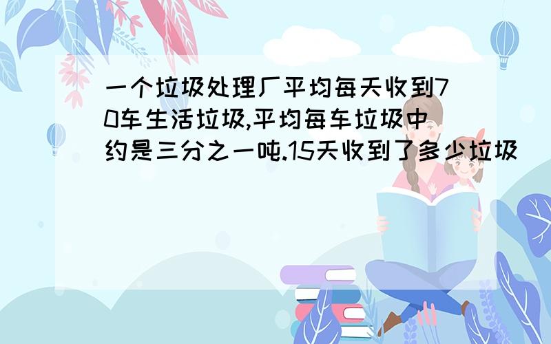 一个垃圾处理厂平均每天收到70车生活垃圾,平均每车垃圾中约是三分之一吨.15天收到了多少垃圾