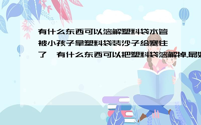 有什么东西可以溶解塑料袋水管被小孩子拿塑料袋装沙子给塞住了,有什么东西可以把塑料袋溶解掉.最好也能把沙子溶解掉,而不会对水管有伤害(水管是白色的塑料)