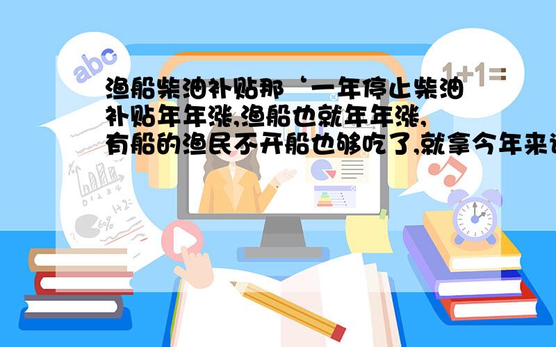 渔船柴油补贴那‘一年停止柴油补贴年年涨,渔船也就年年涨,有船的渔民不开船也够吃了,就拿今年来说吧!百分之八十的船上半年干脆不开了,打算下半年生意好时开两个月,他们就等拿补贴买