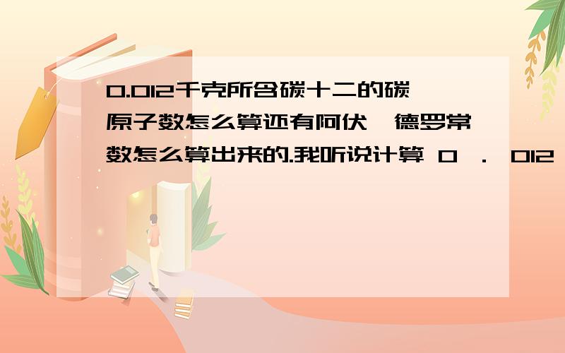 0.012千克所含碳十二的碳原子数怎么算还有阿伏伽德罗常数怎么算出来的.我听说计算 0 ． 012 kg C十二 中所含有的碳原子数是用12除以1 ． 9927 × 10 负26次方 kg.请问12是指什么,为什么要用12除以