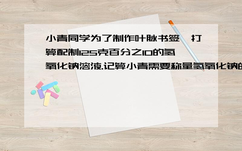 小青同学为了制作叶脉书签,打算配制125克百分之10的氢氧化钠溶液.记算小青需要称量氢氧化钠的质量 .小青将洗净的数叶放在配制好的溶液中煮沸后取出,溶液的质量减少了5克,溶质质量分数