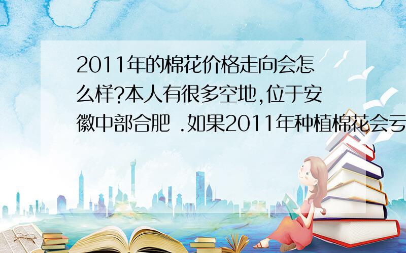 2011年的棉花价格走向会怎么样?本人有很多空地,位于安徽中部合肥 .如果2011年种植棉花会亏本吗,