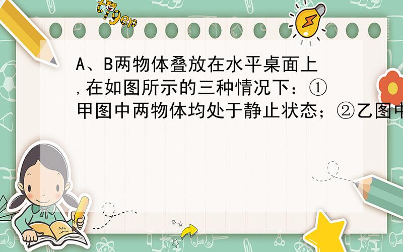 A、B两物体叠放在水平桌面上,在如图所示的三种情况下：①甲图中两物体均处于静止状态；②乙图中水平恒力F作用在B物体上,使A、B一起以2m/s的速度做匀速直线运动；③丙图中水平恒力F作用