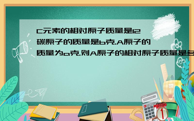 C元素的相对原子质量是12,碳原子的质量是b克.A原子的质量为a克.则A原子的相对原子质量是多少