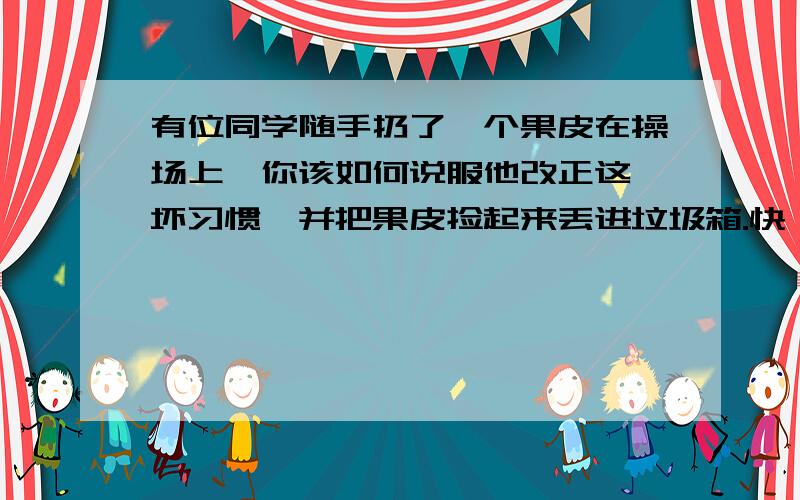 有位同学随手扔了一个果皮在操场上,你该如何说服他改正这一坏习惯,并把果皮捡起来丢进垃圾箱.快 100字!把你要说的话写下来