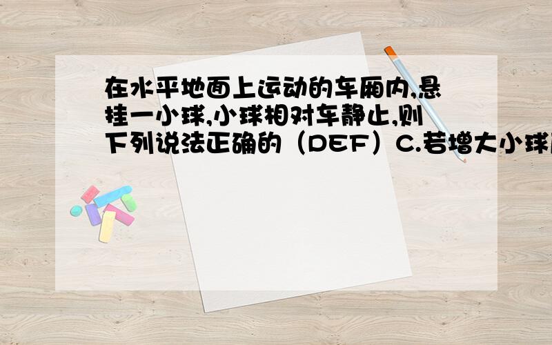 在水平地面上运动的车厢内,悬挂一小球,小球相对车静止,则下列说法正确的（DEF）C.若增大小球质量,悬绳的偏角会减小D.若增大小球质量,悬绳的拉力会增加E.若增大车的加速度,悬绳的偏角会