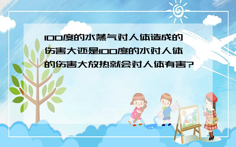 100度的水蒸气对人体造成的伤害大还是100度的水对人体的伤害大放热就会对人体有害?