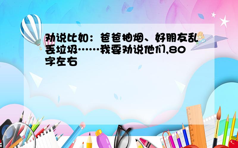 劝说比如：爸爸抽烟、好朋友乱丢垃圾……我要劝说他们,80字左右