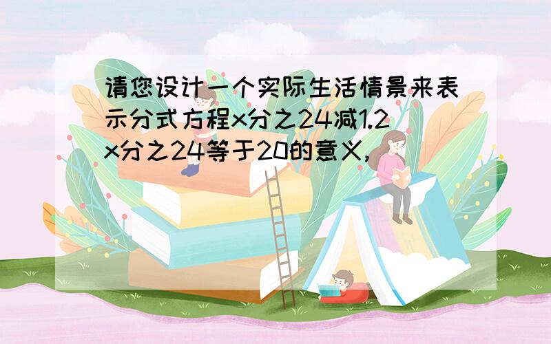 请您设计一个实际生活情景来表示分式方程x分之24减1.2x分之24等于20的意义,