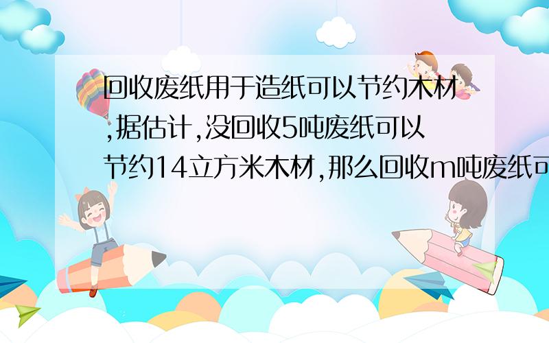 回收废纸用于造纸可以节约木材,据估计,没回收5吨废纸可以节约14立方米木材,那么回收m吨废纸可以节约立方米木材