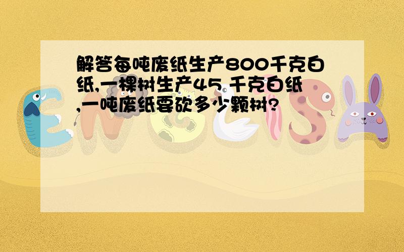 解答每吨废纸生产800千克白纸,一棵树生产45 千克白纸,一吨废纸要砍多少颗树?