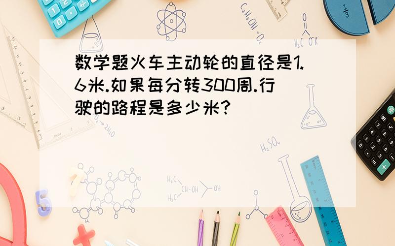 数学题火车主动轮的直径是1.6米.如果每分转300周.行驶的路程是多少米?