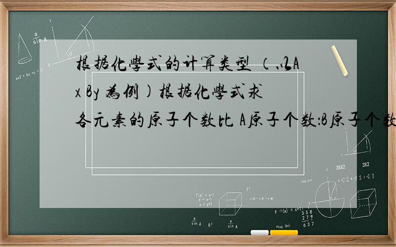 根据化学式的计算类型 （以Ax By 为例)根据化学式求各元素的原子个数比 A原子个数：B原子个数= ___________根据化石球化合物中各元素的质量比A元素质量：B元素质量= ___________根据化学式求元